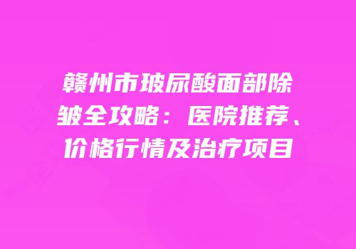 赣州市玻尿酸面部除皱全攻略：医院推荐、价格行情及治疗项目