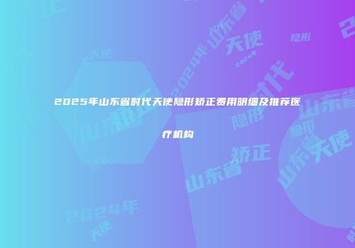 2025年山东省时代天使隐形矫正费用明细及推荐医疗机构