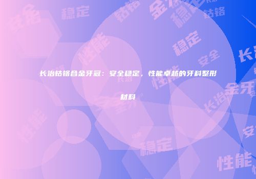 长治钴铬合金牙冠：安全稳定，性能卓越的牙科整形材料