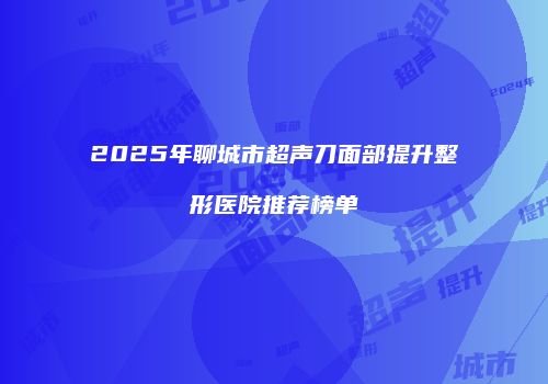 2025年聊城市超声刀面部提升整形医院推荐榜单