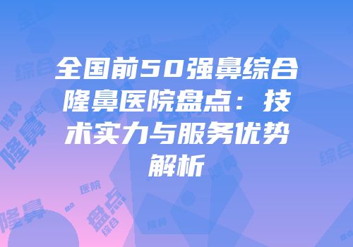 全国前50强鼻综合隆鼻医院盘点：技术实力与服务优势解析