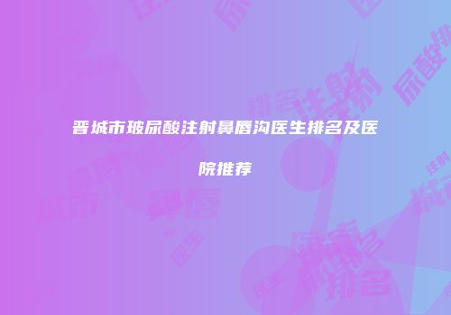 晋城市玻尿酸注射鼻唇沟医生排名及医院推荐