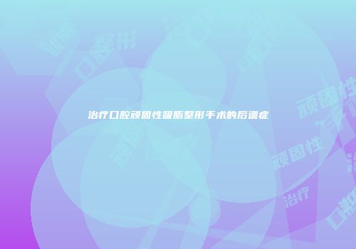 治疗口腔顽固性吸脂整形手术的后遗症