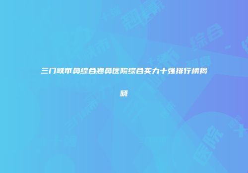 三门峡市鼻综合翘鼻医院综合实力十强排行榜揭晓