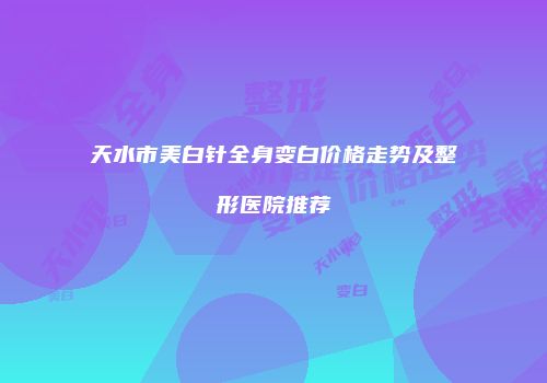 天水市美白针全身变白价格走势及整形医院推荐