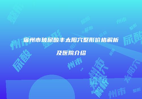 宿州市玻尿酸丰太阳穴整形价格解析及医院介绍