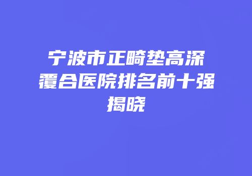 宁波市正畸垫高深覆合医院排名前十强揭晓