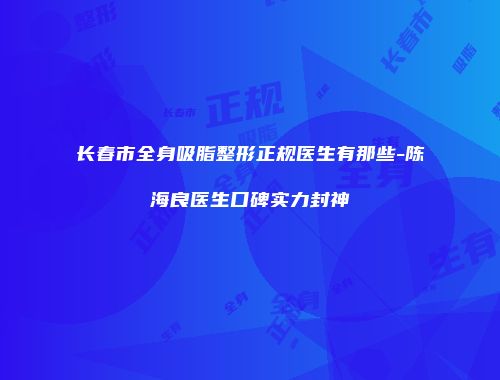 长春市全身吸脂整形正规医生有那些-陈海良医生口碑实力封神