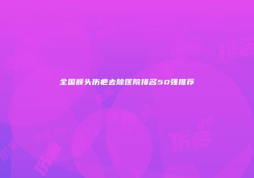 全国额头伤疤去除医院排名50强推荐