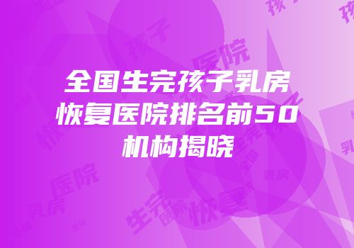 全国生完孩子乳房恢复医院排名前50机构揭晓