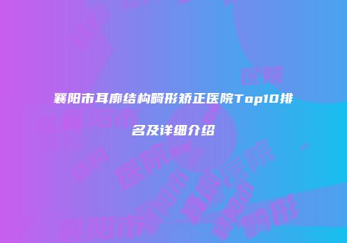 襄阳市耳廓结构畸形矫正医院Top10排名及详细介绍