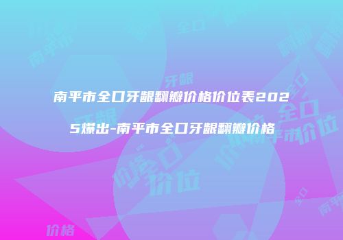 南平市全口牙龈翻瓣价格价位表2025爆出-南平市全口牙龈翻瓣价格