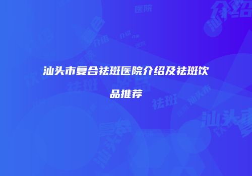 汕头市复合祛斑医院介绍及祛斑饮品推荐