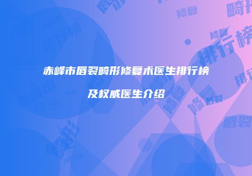 赤峰市唇裂畸形修复术医生排行榜及权威医生介绍