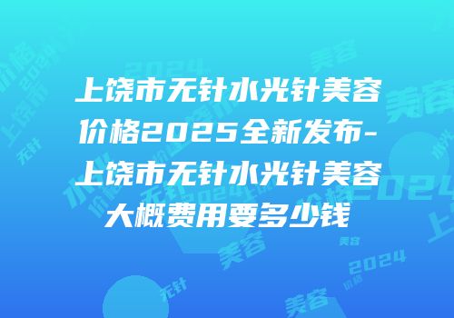 上饶市无针水光针美容价格2025全新发布-上饶市无针水光针美容大概费用要多少钱