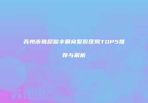 苏州市玻尿酸丰眼窝整形医院TOP5推荐与解析