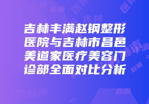 吉林丰满赵钢整形医院与吉林市昌邑美道家医疗美容门诊部全面对比分析