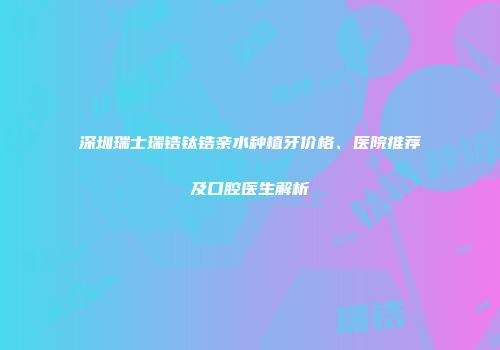 深圳瑞士瑞锆钛锆亲水种植牙价格、医院推荐及口腔医生解析