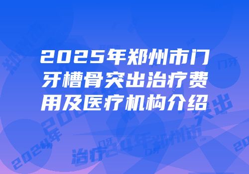 2025年郑州市门牙槽骨突出治疗费用及医疗机构介绍
