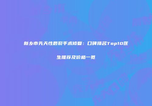 新乡市先天性唇裂手术修复：口碑排名Top10医生推荐及价格一览