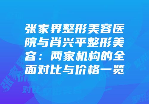 张家界整形美容医院与肖兴平整形美容：两家机构的全面对比与价格一览