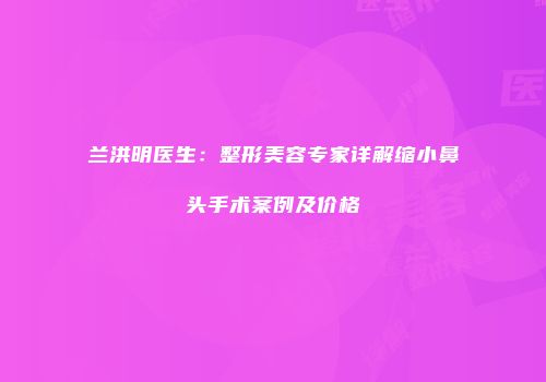 兰洪明医生：整形美容专家详解缩小鼻头手术案例及价格