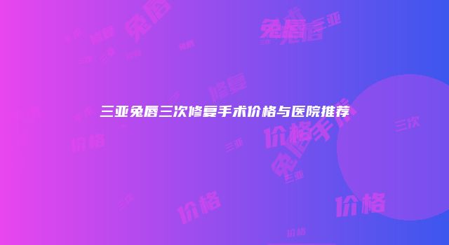 三亚兔唇三次修复手术价格与医院推荐