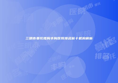 三明市曼托隆胸丰胸医院排名前十机构解析