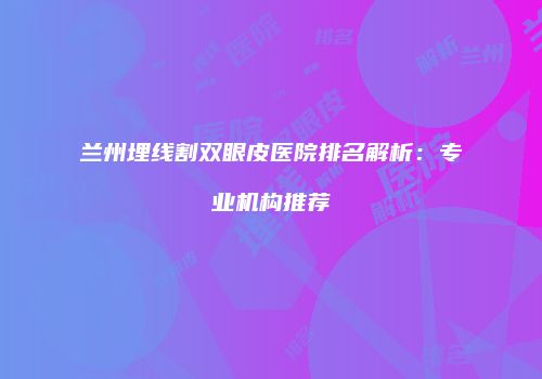 兰州埋线割双眼皮医院排名解析：专业机构推荐