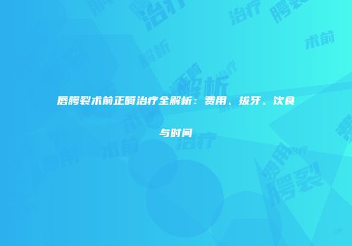 唇腭裂术前正畸治疗全解析：费用、拔牙、饮食与时间