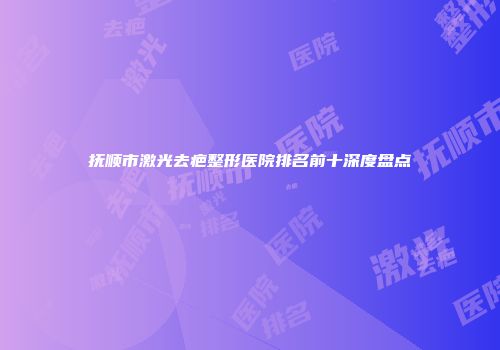 抚顺市激光去疤整形医院排名前十深度盘点