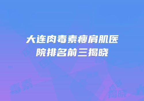 大连肉毒素瘦肩肌医院排名前三揭晓