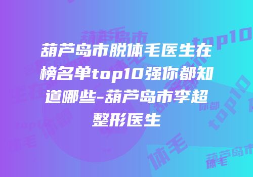 葫芦岛市脱体毛医生在榜名单top10强你都知道哪些-葫芦岛市李超整形医生