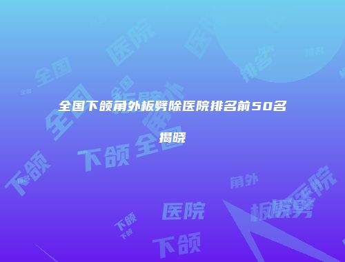 全国下颌角外板劈除医院排名前50名揭晓