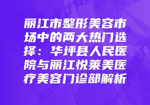 丽江市整形美容市场中的两大热门选择：华坪县人民医院与丽江悦莱美医疗美容门诊部解析