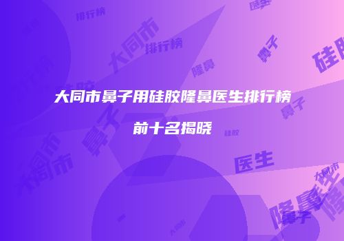 大同市鼻子用硅胶隆鼻医生排行榜前十名揭晓