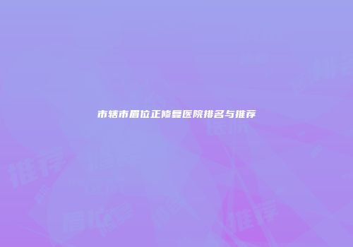 市辖市眉位正修复医院排名与推荐