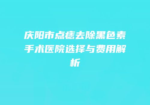 庆阳市点痣去除黑色素手术医院选择与费用解析