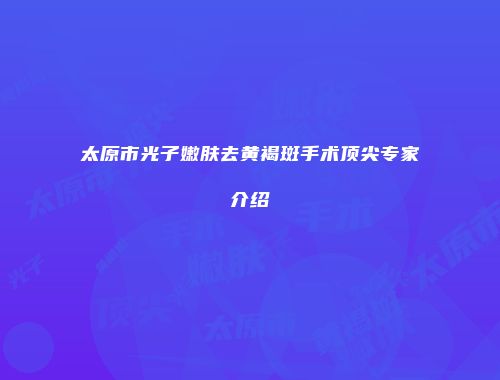 太原市光子嫩肤去黄褐斑手术顶尖专家介绍