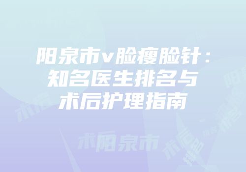 阳泉市v脸瘦脸针：知名医生排名与术后护理指南