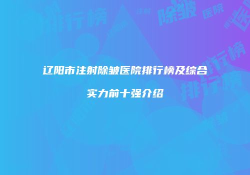 辽阳市注射除皱医院排行榜及综合实力前十强介绍