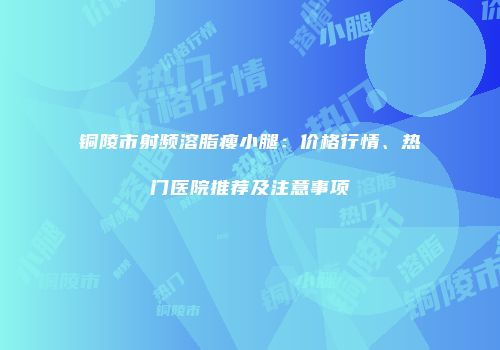 铜陵市射频溶脂瘦小腿：价格行情、热门医院推荐及注意事项