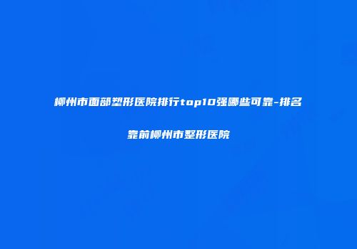 柳州市面部塑形医院排行top10强哪些可靠-排名靠前柳州市整形医院