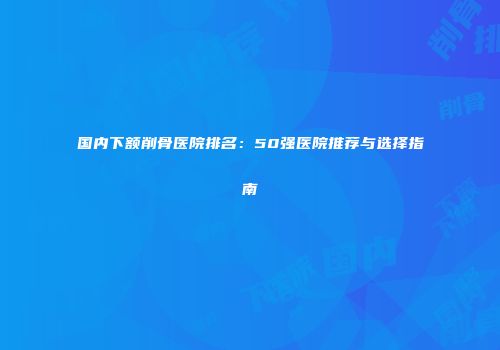 国内下额削骨医院排名：50强医院推荐与选择指南