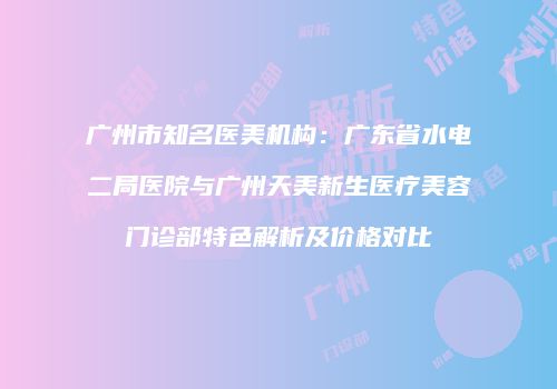 广州市知名医美机构：广东省水电二局医院与广州天美新生医疗美容门诊部特色解析及价格对比