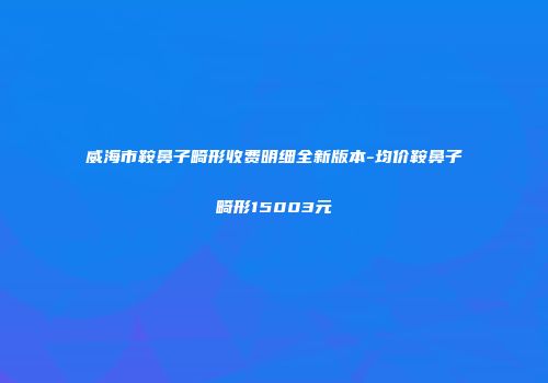 威海市鞍鼻子畸形收费明细全新版本-均价鞍鼻子畸形15003元