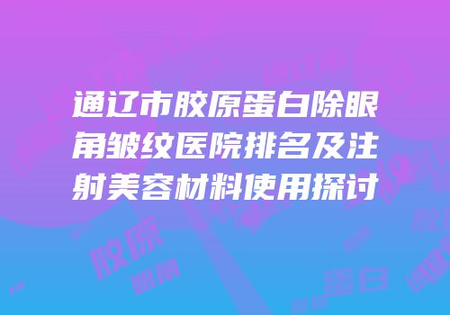 通辽市胶原蛋白除眼角皱纹医院排名及注射美容材料使用探讨