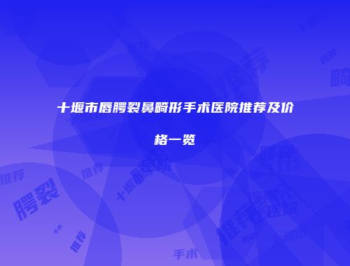 十堰市唇腭裂鼻畸形手术医院推荐及价格一览