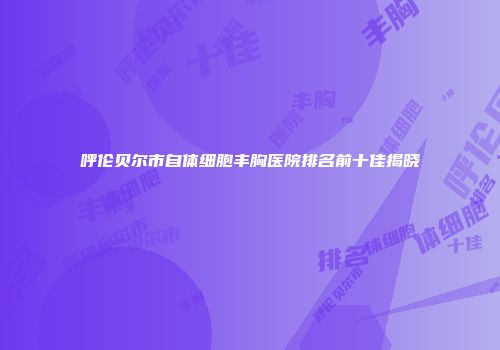 呼伦贝尔市自体细胞丰胸医院排名前十佳揭晓