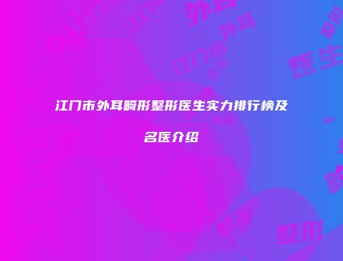 江门市外耳畸形整形医生实力排行榜及名医介绍